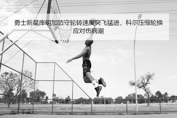 勇士新星库明加防守轮转速度突飞猛进，科尔压缩轮换应对伤病潮（PG）